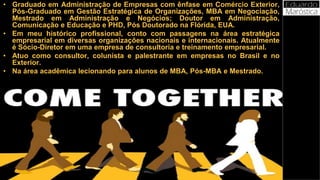 Curriculum
• Graduado em Administração de Empresas com ênfase em Comércio Exterior,
Pós-Graduado em Gestão Estratégica de Organizações, MBA em Negociação,
Mestrado em Administração e Negócios; Doutor em Administração,
Comunicação e Educação e PHD, Pós Doutorado na Flórida, EUA.
• Em meu histórico profissional, conto com passagens na área estratégica
empresarial em diversas organizações nacionais e internacionais. Atualmente
é Sócio-Diretor em uma empresa de consultoria e treinamento empresarial.
• Atuo como consultor, colunista e palestrante em empresas no Brasil e no
Exterior.
• Na área acadêmica lecionando para alunos de MBA, Pós-MBA e Mestrado.
 