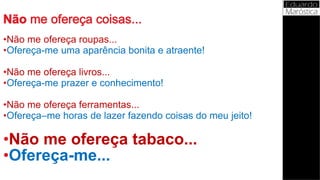 •Não me ofereça roupas...
•Ofereça-me uma aparência bonita e atraente!
•Não me ofereça livros...
•Ofereça-me prazer e conhecimento!
•Não me ofereça ferramentas...
•Ofereça–me horas de lazer fazendo coisas do meu jeito!
•Não me ofereça tabaco...
•Ofereça-me...
 