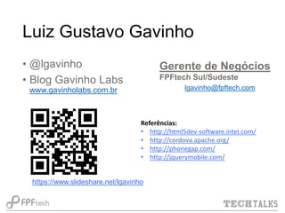 Luiz Gustavo Gavinho
• @lgavinho
• Blog Gavinho Labs

Gerente de Negócios
FPFtech Sul/Sudeste
lgavinho@fpftech.com

www.gavinholabs.com.br

Referências:
• http://html5dev-software.intel.com/
• http://cordova.apache.org/
• http://phonegap.com/
• http://jquerymobile.com/

https://www.slideshare.net/lgavinho

 