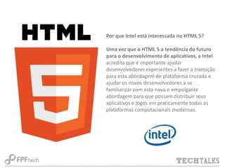 Por que Intel está interessada no HTML 5?
Uma vez que o HTML 5 a tendência do futuro
para o desenvolvimento de aplicativos, a Intel
acredita que é importante ajudar
desenvolvedores experientes a fazer a transição
para esta abordagem de plataforma cruzada e
ajudar os novos desenvolvedores a se
familiarizar com esta nova e empolgante
abordagem para que possam distribuir seus
aplicativos e jogos em praticamente todas as
plataformas computacionais modernas.

 