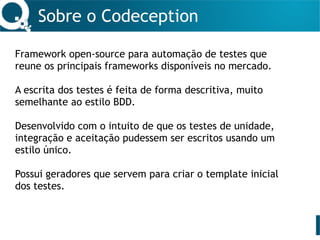 Sobre o Codeception
Framework open-source para automação de testes que
reune os principais frameworks disponíveis no mercado.
A escrita dos testes é feita de forma descritiva, muito
semelhante ao estilo BDD.
Desenvolvido com o intuito de que os testes de unidade,
integração e aceitação pudessem ser escritos usando um
estilo único.
Possui geradores que servem para criar o template inicial
dos testes.
 