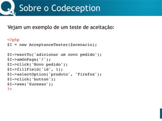 Sobre o Codeception
Vejam um exemplo de um teste de aceitação:
<?php
$I = new AcceptanceTester($scenario);
$I->wantTo('adicionar um novo pedido');
$I->amOnPage('/');
$I->click('Novo pedido');
$I->fillField('id', 1);
$I->selectOption('produto', 'Firefox');
$I->click('button');
$I->see('Sucesso');
?>
 