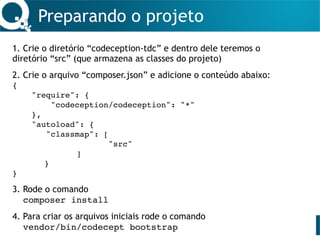 Preparando o projeto
1. Crie o diretório “codeception-tdc” e dentro dele teremos o
diretório “src” (que armazena as classes do projeto) 
2. Crie o arquivo “composer.json” e adicione o conteúdo abaixo:
{
"require": {
"codeception/codeception": "*"
},
"autoload": {
"classmap": [
"src"
]
}
} 
3. Rode o comando  
composer install 
4. Para criar os arquivos iniciais rode o comando  
vendor/bin/codecept bootstrap
 