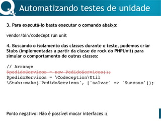 Automatizando testes de unidade
3. Para executá-lo basta executar o comando abaixo:
vendor/bin/codecept run unit
4. Buscando o isolamento das classes durante o teste, podemos criar
Stubs (implementadas a partir da classe de rock do PHPUnit) para
simular o comportamento de outras classes:
// Arrange
$pedidoServicos = new PedidoServicos();
$pedidoServicos = CodeceptionUtil
Stub::make('PedidoServicos', ['salvar' => 'Sucesso']);
Ponto negativo: Não é possível mocar interfaces :(
 