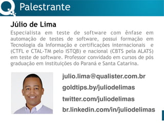 Palestrante
Júlio de Lima
Especialista em teste de software com ênfase em
automação de testes de software, possui formação em
Tecnologia da Informação e certificações internacionais e
(CTFL e CTAL-TM pelo ISTQB) e nacional (CBTS pela ALATS)
em teste de software. Professor convidado em cursos de pós
graduação em instituições do Paraná e Santa Catarina.
julio.lima@qualister.com.br
twitter.com/juliodelimas
br.linkedin.com/in/juliodelimas
goldtips.by/juliodelimas
 
