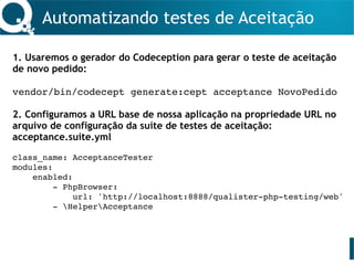Automatizando testes de Aceitação
1. Usaremos o gerador do Codeception para gerar o teste de aceitação
de novo pedido:
vendor/bin/codecept generate:cept acceptance NovoPedido
2. Configuramos a URL base de nossa aplicação na propriedade URL no
arquivo de configuração da suíte de testes de aceitação:
acceptance.suite.yml
class_name: AcceptanceTester
modules:
enabled:
- PhpBrowser:
url: 'http://localhost:8888/qualister-php-testing/web'
- HelperAcceptance
 