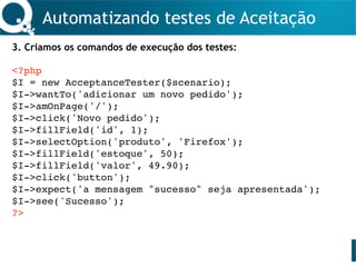 Automatizando testes de Aceitação
3. Criamos os comandos de execução dos testes:
<?php
$I = new AcceptanceTester($scenario);
$I->wantTo('adicionar um novo pedido');
$I->amOnPage('/');
$I->click('Novo pedido');
$I->fillField('id', 1);
$I->selectOption('produto', 'Firefox');
$I->fillField('estoque', 50);
$I->fillField('valor', 49.90);
$I->click('button');
$I->expect('a mensagem "sucesso" seja apresentada');
$I->see('Sucesso');
?>
 