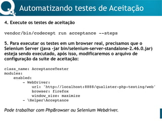 Automatizando testes de Aceitação
4. Execute os testes de aceitação
vendor/bin/codecept run acceptance --steps
5. Para executar os testes em um browser real, precisamos que o
Selenium Server (java -jar bin/selenium-server-standalone-2.46.0.jar)
esteja sendo executado, após isso, modificaremos o arquivo de
configuração da suite de aceitação:
class_name: AcceptanceTester
modules:
enabled:
- WebDriver:
url: 'http://localhost:8888/qualister-php-testing/web'
browser: firefox
window_size: maximize
- HelperAcceptance
Pode trabalhar com PhpBrowser ou Selenium Webdriver.
 