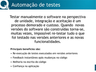 Automação de testes
Testar manualmente o software na perspectiva
de unidade, integração e aceitação é um
processo demorado e custoso. Quando novas
versões do software são construídas torna-se,
muitas vezes, impossível re-testar tudo o que
foi testado nas versões anteriores e as novas
funcionalidades.
Principais benefícios são:
• Re-execução de testes executados em versões anteriores
• Feedback instantâneo após mudanças no código
• Melhoria na escrita do código
• Confiança na aplicação
 