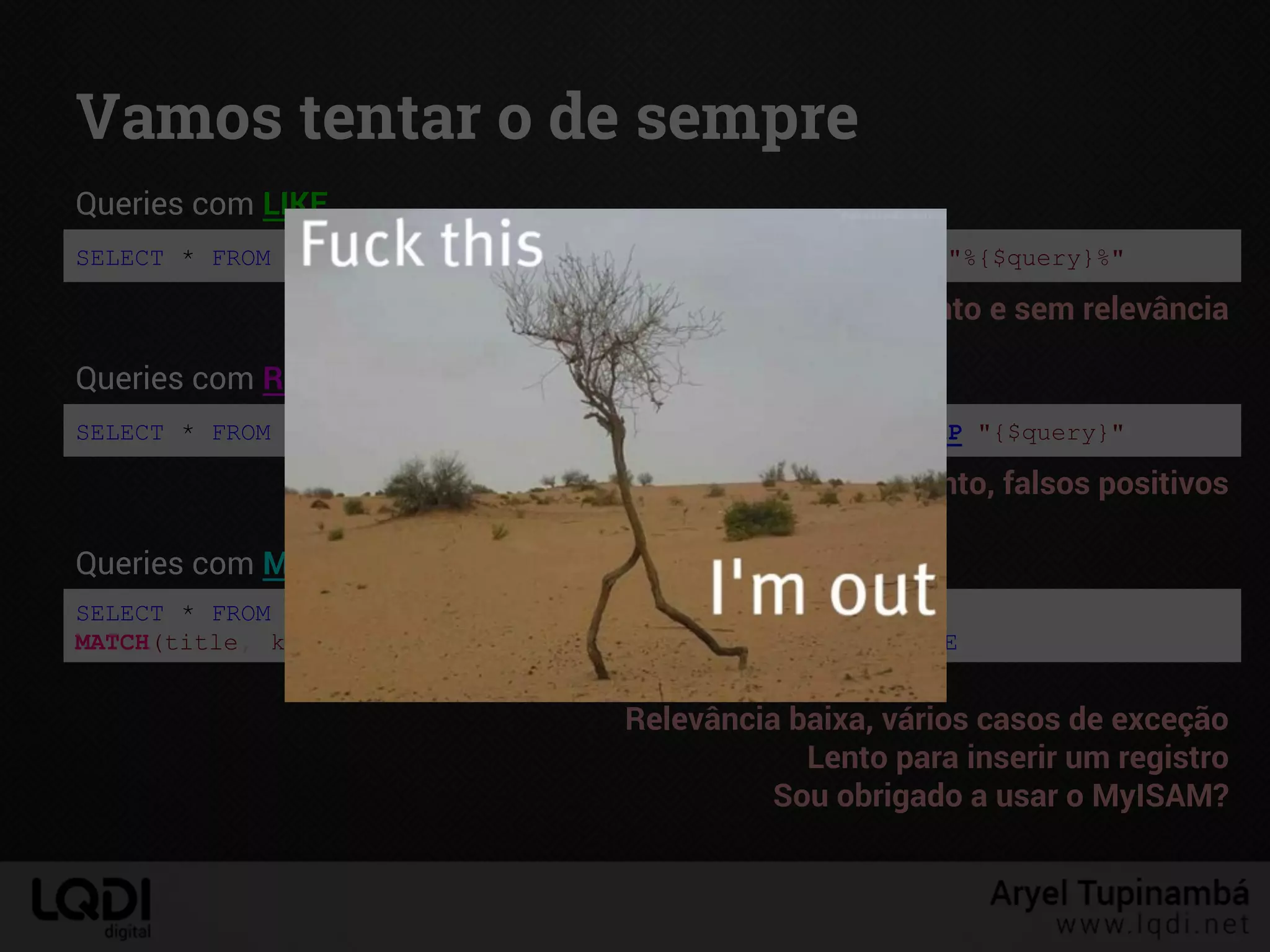 Vamos tentar o de sempre
SELECT * FROM articles WHERE CONCAT(title, keywords) LIKE "%{$query}%"
Queries com LIKE
Lento e sem relevância
SELECT * FROM articles WHERE CONCAT(title, keywords) REGEXP "{$query}"
Queries com REGEXP
Muuuito lento, falsos positivos
SELECT * FROM articles WHERE
MATCH(title, keywords) AGAINST("+{$query}") IN BOOLEAN MODE
Queries com MATCH … AGAINST (índices FULLTEXT)
Relevância baixa, vários casos de exceção
Lento para inserir um registro
Sou obrigado a usar o MyISAM?
 