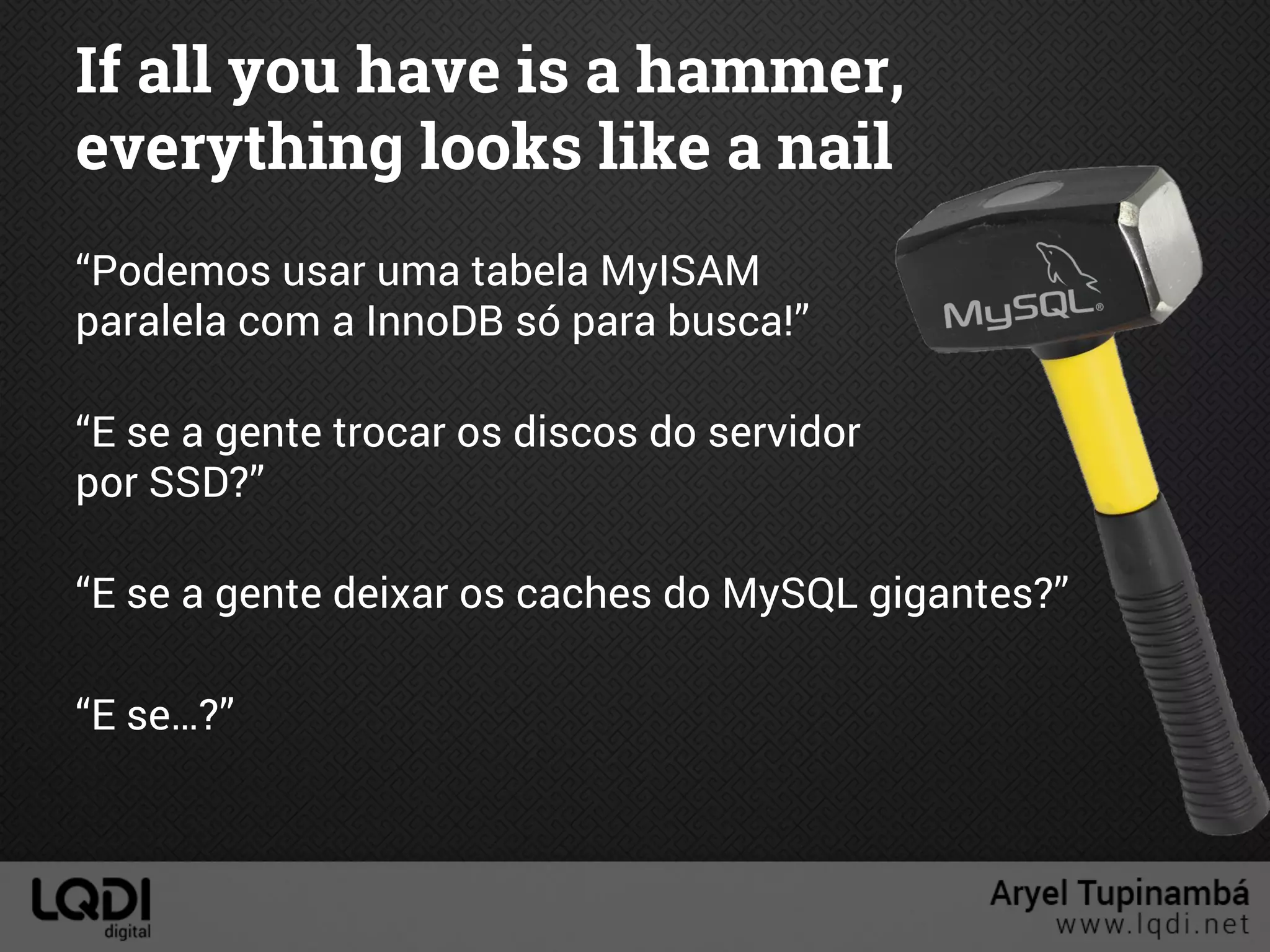 If all you have is a hammer,
everything looks like a nail
“Podemos usar uma tabela MyISAM
paralela com a InnoDB só para busca!”
“E se a gente trocar os discos do servidor
por SSD?”
“E se a gente deixar os caches do MySQL gigantes?”
“E se…?”
 