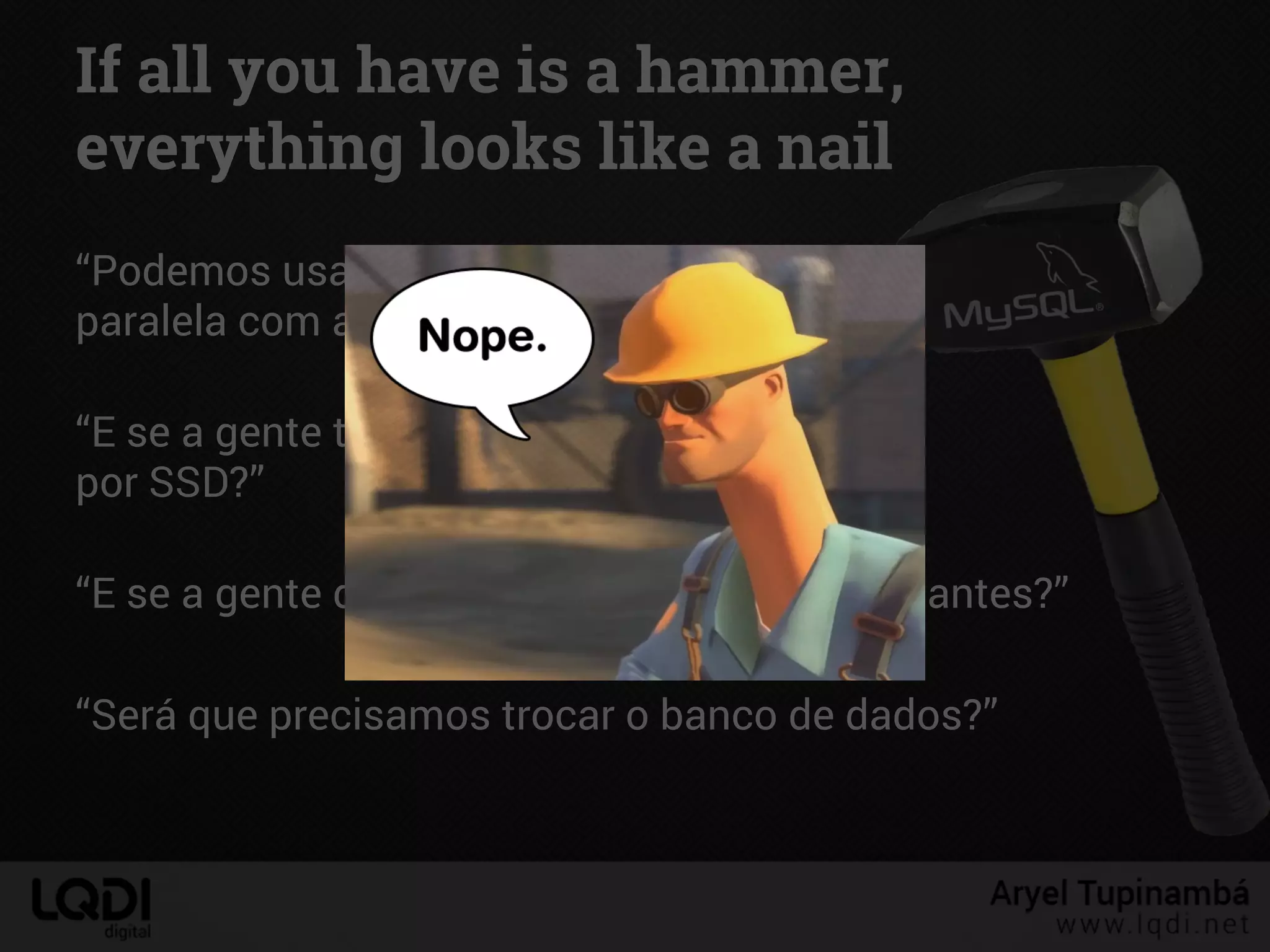 “Podemos usar uma tabela MyISAM
paralela com a InnoDB só para busca!”
“E se a gente trocar os discos do servidor
por SSD?”
“E se a gente deixar os caches do MySQL gigantes?”
“Será que precisamos trocar o banco de dados?”
If all you have is a hammer,
everything looks like a nail
 