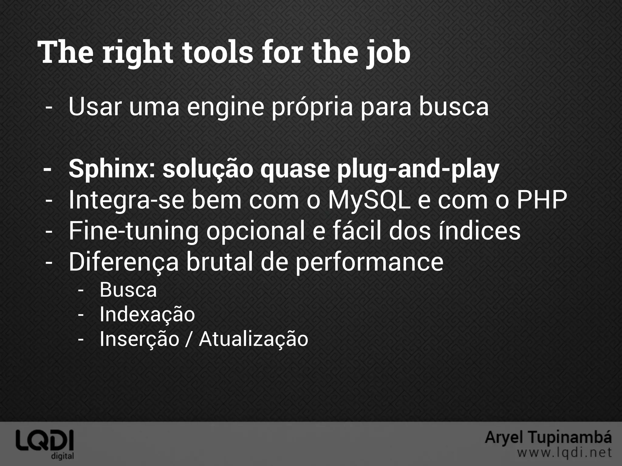 The right tools for the job
- Usar uma engine própria para busca
- Sphinx: solução quase plug-and-play
- Integra-se bem com o MySQL e com o PHP
- Fine-tuning opcional e fácil dos índices
- Diferença brutal de performance
- Busca
- Indexação
- Inserção / Atualização
 