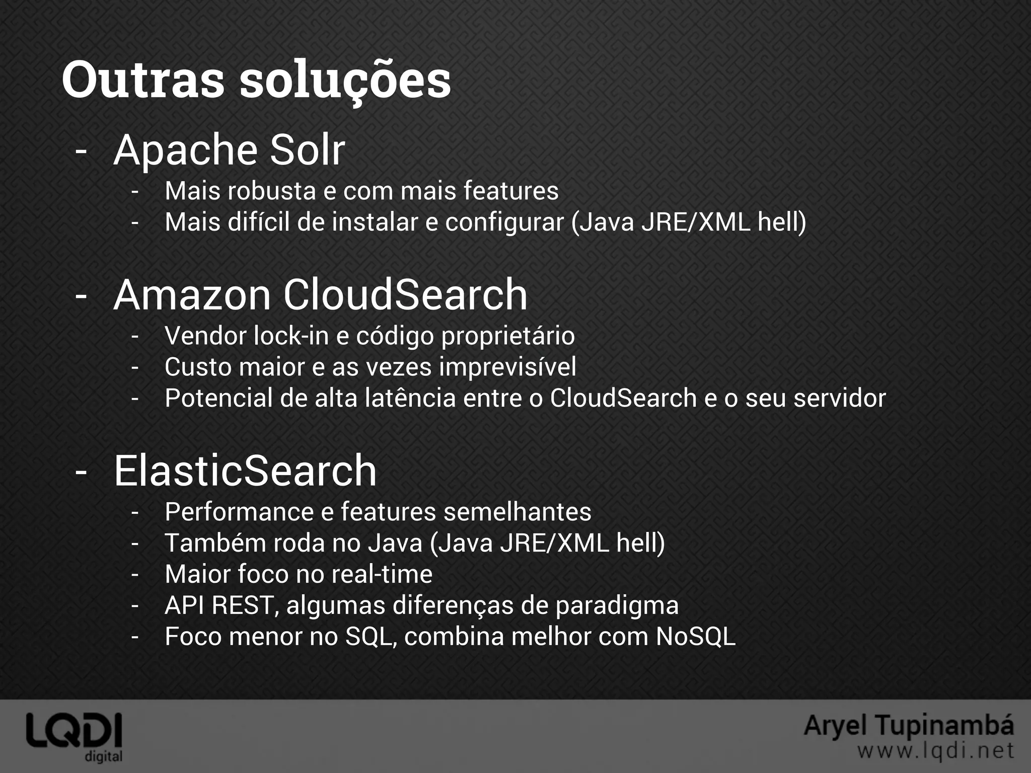 Outras soluções
- Apache Solr
- Mais robusta e com mais features
- Mais difícil de instalar e configurar (Java JRE/XML hell)
- Amazon CloudSearch
- Vendor lock-in e código proprietário
- Custo maior e as vezes imprevisível
- Potencial de alta latência entre o CloudSearch e o seu servidor
- ElasticSearch
- Performance e features semelhantes
- Também roda no Java (Java JRE/XML hell)
- Maior foco no real-time
- API REST, algumas diferenças de paradigma
- Foco menor no SQL, combina melhor com NoSQL
 
