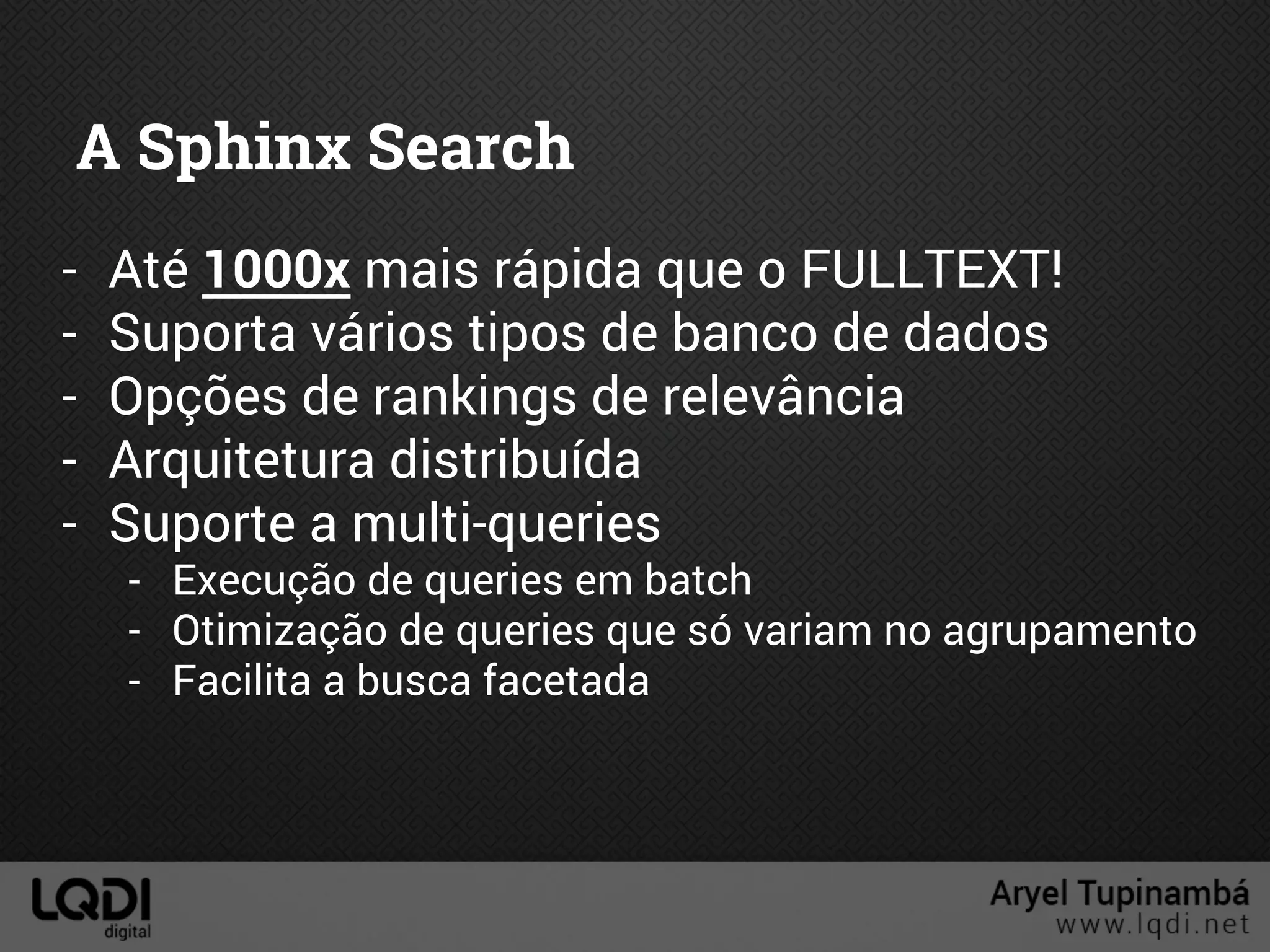 A Sphinx Search
- Até 1000x mais rápida que o FULLTEXT!
- Suporta vários tipos de banco de dados
- Opções de rankings de relevância
- Arquitetura distribuída
- Suporte a multi-queries
- Execução de queries em batch
- Otimização de queries que só variam no agrupamento
- Facilita a busca facetada
 