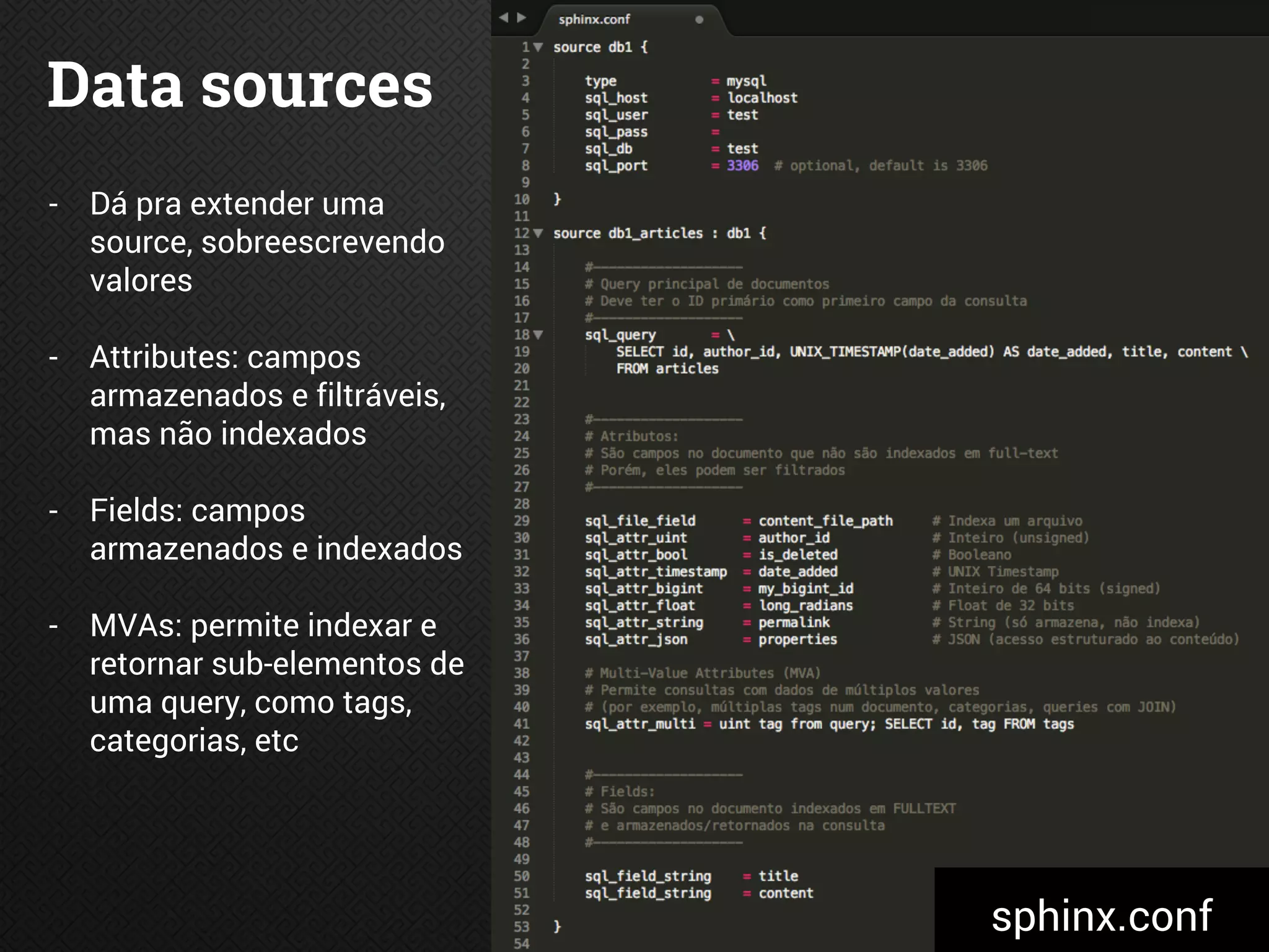 Data sources
- Dá pra extender uma
source, sobreescrevendo
valores
- Attributes: campos
armazenados e filtráveis,
mas não indexados
- Fields: campos
armazenados e indexados
- MVAs: permite indexar e
retornar sub-elementos de
uma query, como tags,
categorias, etc
sphinx.conf
 
