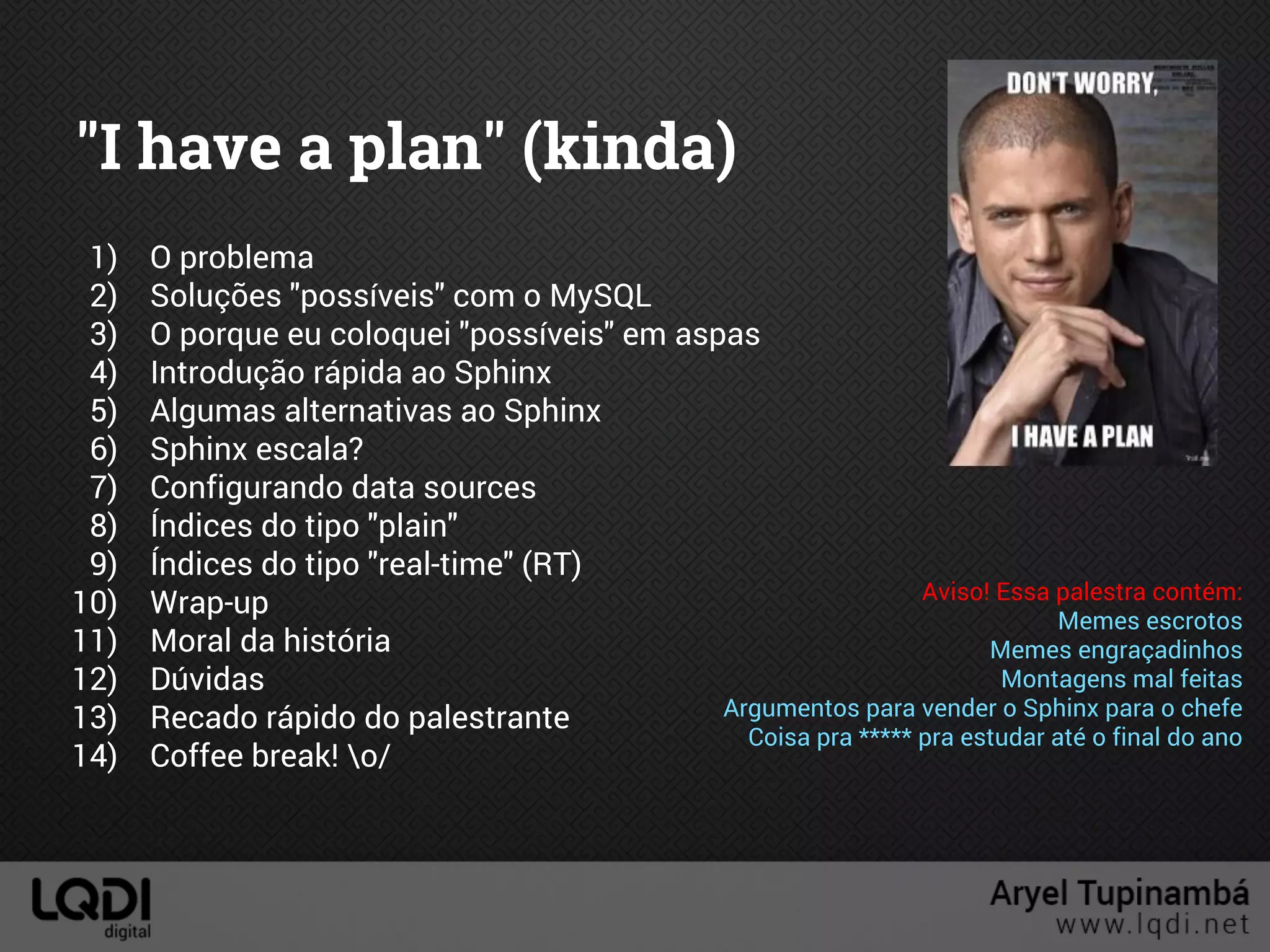 "I have a plan" (kinda)
1) O problema
2) Soluções "possíveis" com o MySQL
3) O porque eu coloquei "possíveis" em aspas
4) Introdução rápida ao Sphinx
5) Algumas alternativas ao Sphinx
6) Sphinx escala?
7) Configurando data sources
8) Índices do tipo "plain"
9) Índices do tipo "real-time" (RT)
10) Wrap-up
11) Moral da história
12) Dúvidas
13) Recado rápido do palestrante
14) Coffee break! o/
Aviso! Essa palestra contém:
Memes escrotos
Memes engraçadinhos
Montagens mal feitas
Argumentos para vender o Sphinx para o chefe
Coisa pra ***** pra estudar até o final do ano
 