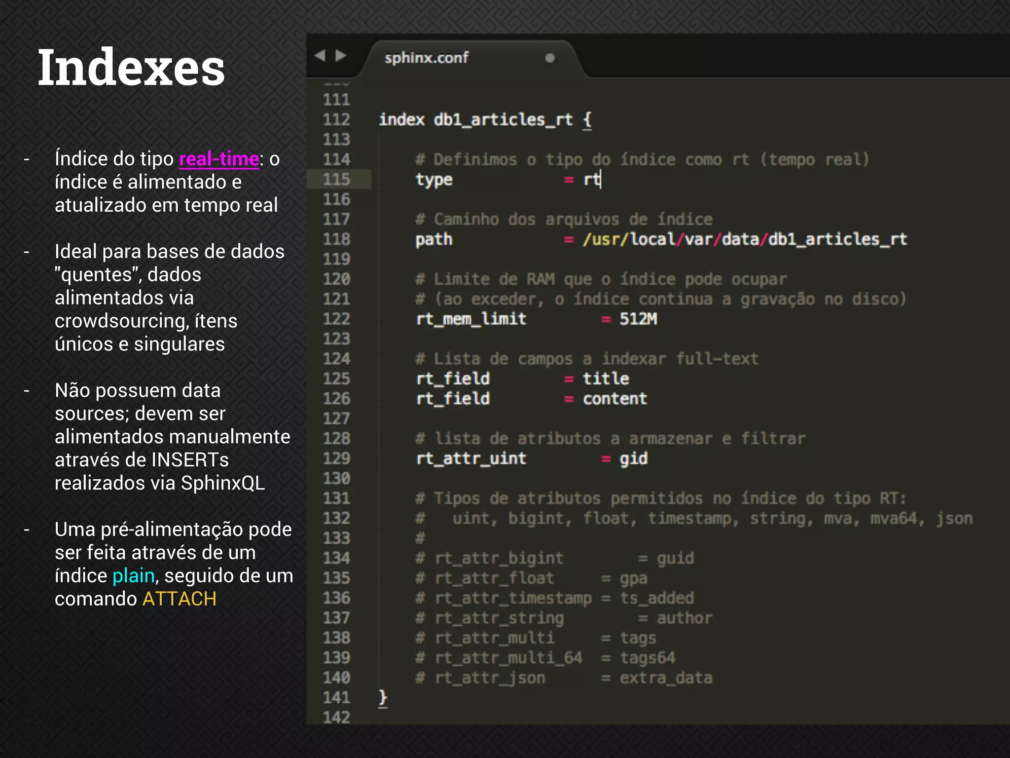 Indexes
- Índice do tipo real-time: o
índice é alimentado e
atualizado em tempo real
- Ideal para bases de dados
"quentes", dados
alimentados via
crowdsourcing, ítens
únicos e singulares
- Não possuem data
sources; devem ser
alimentados manualmente
através de INSERTs
realizados via SphinxQL
- Uma pré-alimentação pode
ser feita através de um
índice plain, seguido de um
comando ATTACH
 