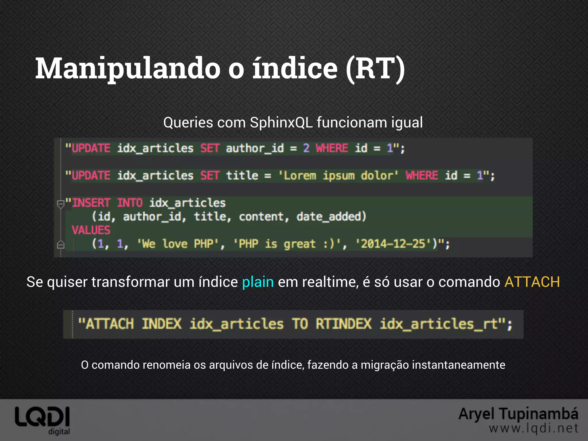 Manipulando o índice (RT)
Queries com SphinxQL funcionam igual
Se quiser transformar um índice plain em realtime, é só usar o comando ATTACH
O comando renomeia os arquivos de índice, fazendo a migração instantaneamente
 