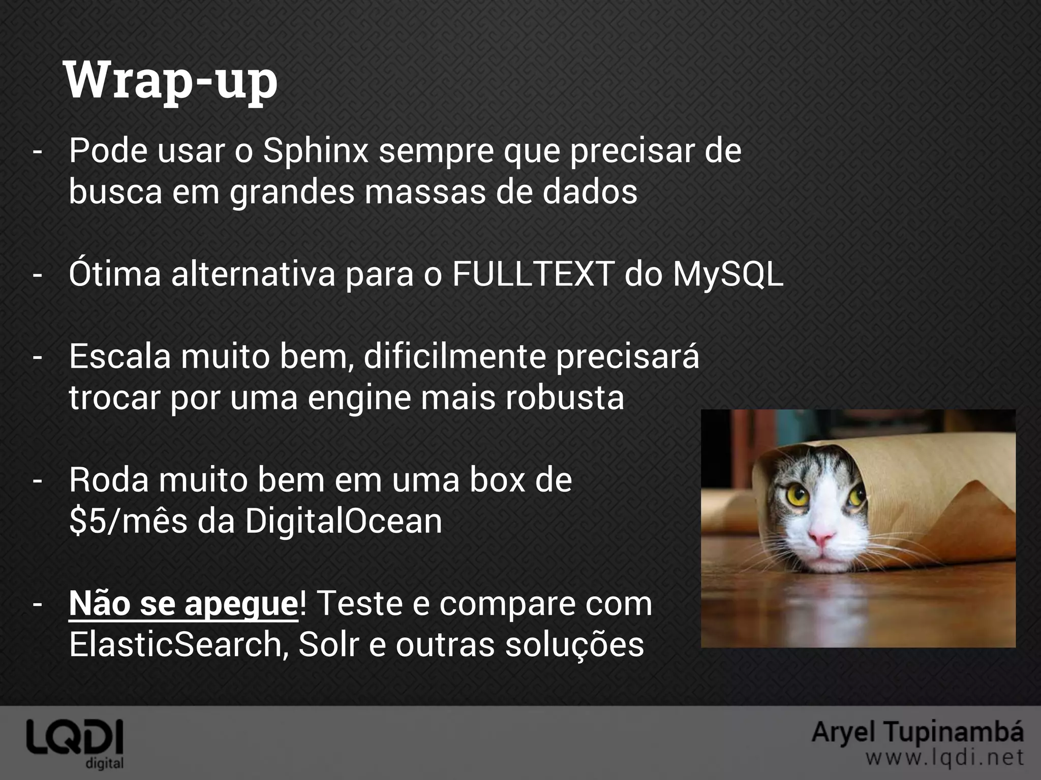 Wrap-up
- Pode usar o Sphinx sempre que precisar de
busca em grandes massas de dados
- Ótima alternativa para o FULLTEXT do MySQL
- Escala muito bem, dificilmente precisará
trocar por uma engine mais robusta
- Roda muito bem em uma box de
$5/mês da DigitalOcean
- Não se apegue! Teste e compare com
ElasticSearch, Solr e outras soluções
 