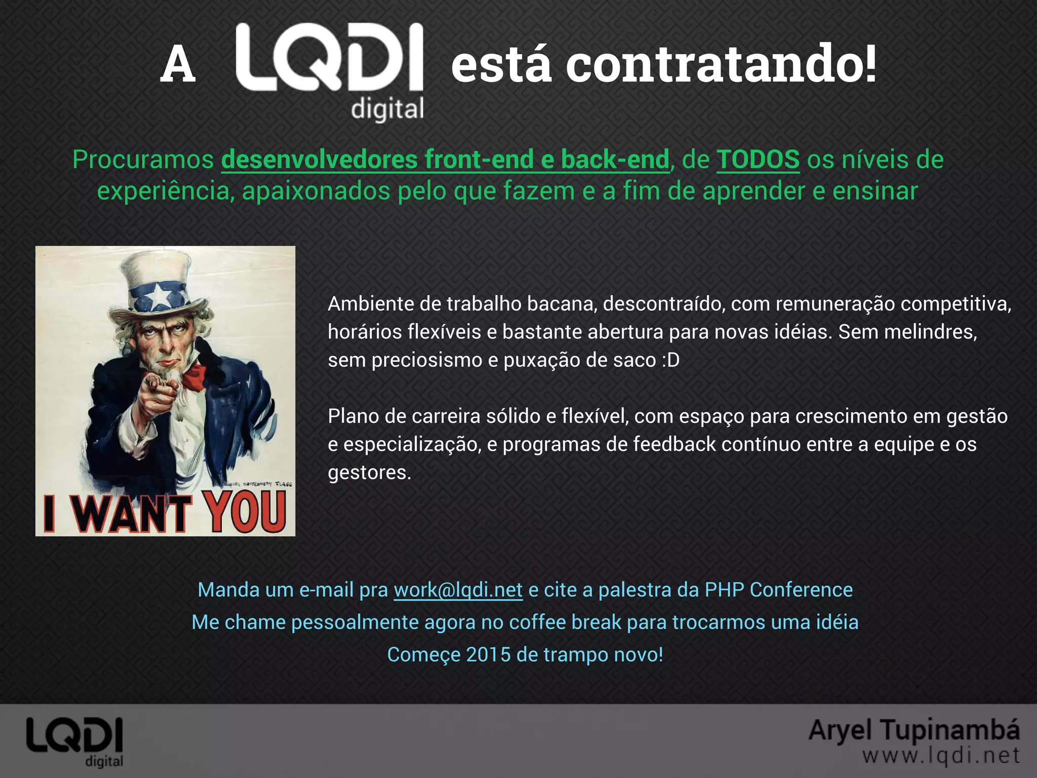A está contratando!
Procuramos desenvolvedores front-end e back-end, de TODOS os níveis de
experiência, apaixonados pelo que fazem e a fim de aprender e ensinar
Ambiente de trabalho bacana, descontraído, com remuneração competitiva,
horários flexíveis e bastante abertura para novas idéias. Sem melindres,
sem preciosismo e puxação de saco :D
Plano de carreira sólido e flexível, com espaço para crescimento em gestão
e especialização, e programas de feedback contínuo entre a equipe e os
gestores.
Manda um e-mail pra work@lqdi.net e cite a palestra da PHP Conference
Me chame pessoalmente agora no coffee break para trocarmos uma idéia
Começe 2015 de trampo novo!
 