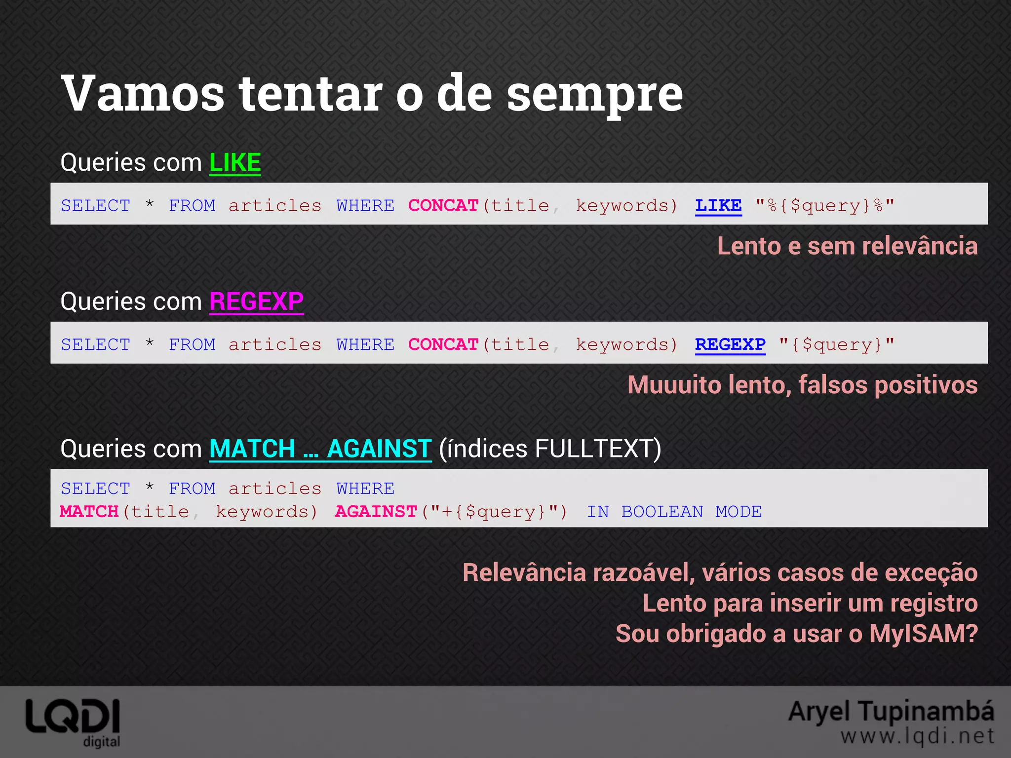 Vamos tentar o de sempre
SELECT * FROM articles WHERE CONCAT(title, keywords) LIKE "%{$query}%"
Queries com LIKE
Lento e sem relevância
SELECT * FROM articles WHERE CONCAT(title, keywords) REGEXP "{$query}"
Queries com REGEXP
Muuuito lento, falsos positivos
SELECT * FROM articles WHERE
MATCH(title, keywords) AGAINST("+{$query}") IN BOOLEAN MODE
Queries com MATCH … AGAINST (índices FULLTEXT)
Relevância razoável, vários casos de exceção
Lento para inserir um registro
Sou obrigado a usar o MyISAM?
 