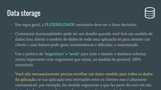 - Em regra geral, a FLEXIBILIDADE necessária deve ser o fator decisório
- Customizar funcionalidades pode ser um desafio quando você tem um modelo de
dados fixo; alterar o modelo de dados de toda uma aplicação só para atender um
cliente / uma feature pode gerar inconsistência e dificultar a manutenção
- Use o pattern de "migrations" e "seeds" para criar e manter o database schema;
muito importante criar migrations que sejam, na medida do possível, 100%
reversíveis.
- Você não necessariamente precisa escolhar um único modelo para todos os dados
da aplicação; se sua aplicação tem interações entre os clientes mas é altamente
customizável, por exemplo, faz sentido segmentar o que faz parte do core em um
único database, e o que faz parte da customização em um database separado
Data storage
 