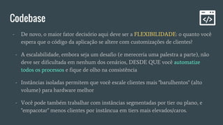Codebase
- De novo, o maior fator decisório aqui deve ser a FLEXIBILIDADE: o quanto você
espera que o código da aplicação se altere com customizações de clientes?
- A escalabilidade, embora seja um desafio (e mereceria uma palestra a parte), não
deve ser dificultada em nenhum dos cenários, DESDE QUE você automatize
todos os processos e fique de olho na consistência
- Instâncias isoladas permitem que você escale clientes mais "barulhentos" (alto
volume) para hardware melhor
- Você pode também trabalhar com instâncias segmentadas por tier ou plano, e
"empacotar" menos clientes por instâncua em tiers mais elevados/caros.
 