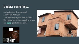 E agora, como faço...
… atualizações de segurança?
… correção de bugs?
… features novas para todo mundo?
E o espaço que toda essa galera ocupa?
E o custo que tudo isso gera?
 