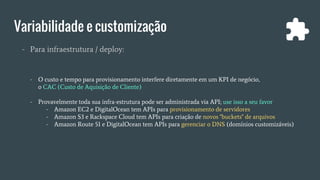Variabilidade e customização
- Para infraestrutura / deploy:
- O custo e tempo para provisionamento interfere diretamente em um KPI de negócio,
o CAC (Custo de Aquisição de Cliente)
- Provavelmente toda sua infra-estrutura pode ser administrada via API; use isso a seu favor
- Amazon EC2 e DigitalOcean tem APIs para provisionamento de servidores
- Amazon S3 e Rackspace Cloud tem APIs para criação de novos "buckets" de arquivos
- Amazon Route 51 e DigitalOcean tem APIs para gerenciar o DNS (domínios customizáveis)
 