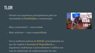 TL;DR
- Oriente sua arquitetura principalmente pela sua
necessidade de flexibilidade e customização
- Mais customizável -> mais isolada
- Mais uniforme -> mais compartilhada
- Use as melhores práticas de SOLID, principalmente no
que diz respeito a Inversão de Dependência; a
arquitetura multitenant é provavelmente o melhor use-
case de substituição de implementações de uma
interface em runtime
 