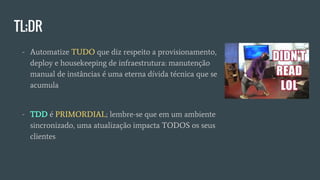 TL;DR
- Automatize TUDO que diz respeito a provisionamento,
deploy e housekeeping de infraestrutura: manutenção
manual de instâncias é uma eterna dívida técnica que se
acumula
- TDD é PRIMORDIAL; lembre-se que em um ambiente
sincronizado, uma atualização impacta TODOS os seus
clientes
 