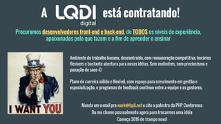 A está contratando!
Procuramos desenvolvedores front-end e back-end, de TODOS os níveis de experiência,
apaixonados pelo que fazem e a fim de aprender e ensinar
Ambiente de trabalho bacana, descontraído, com remuneração competitiva, horários
flexíveis e bastante abertura para novas idéias. Sem melindres, sem preciosismo e
puxação de saco :D
Plano de carreira sólido e flexível, com espaço para crescimento em gestão e
especialização, e programas de feedback contínuo entre a equipe e os gestores.
Manda um e-mail pra work@lqdi.net e cite a palestra da PHP Conference
Ou me chame pessoalmente agora para trocarmos uma idéia
Começe 2016 de trampo novo!
 