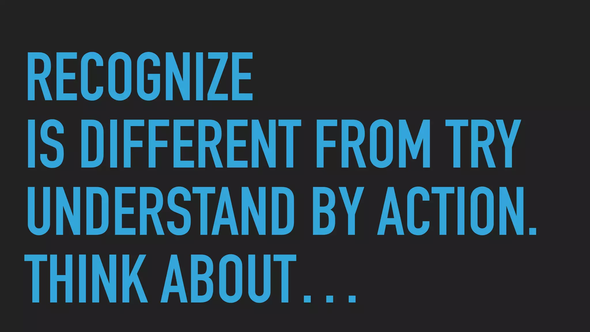 RECOGNIZE
IS DIFFERENT FROM TRY
UNDERSTAND BY ACTION.
THINK ABOUT…
 