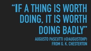 “IF A THING IS WORTH
DOING, IT IS WORTH
DOING BADLY” 
AUGUSTO PASCUTTI (@AUGUSTOHP) 
FROM G. K. CHESTERTON
 