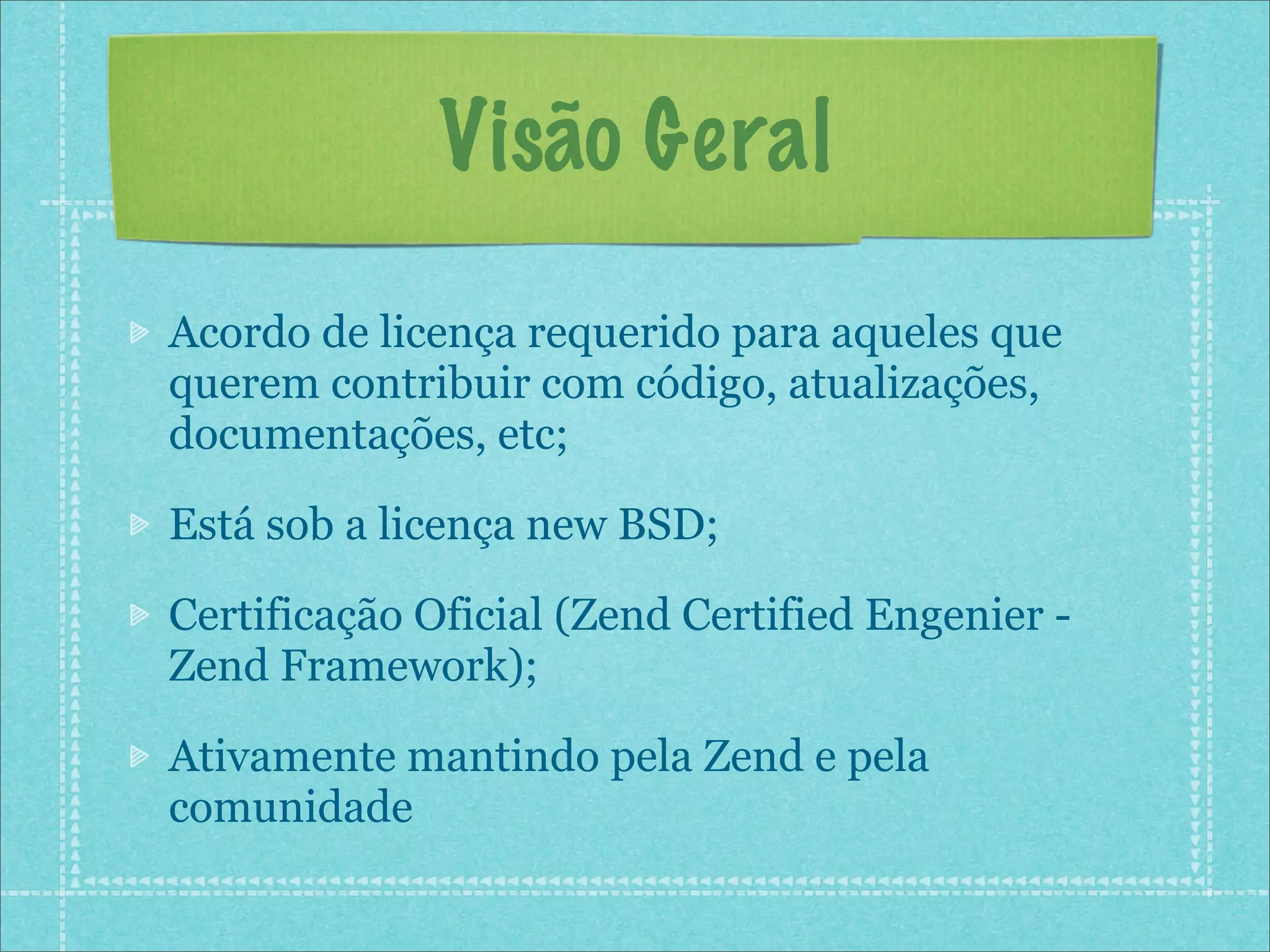 Visão Geral

Acordo de licença requerido para aqueles que
querem contribuir com código, atualizações,
documentações, etc;

Está sob a licença new BSD;

Certificação Oficial (Zend Certified Engenier -
Zend Framework);

Ativamente mantindo pela Zend e pela
comunidade
 