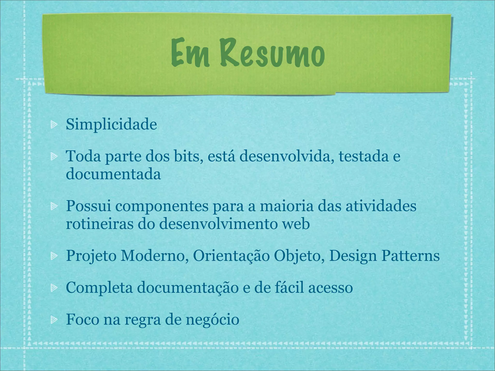 Em Resumo
Simplicidade

Toda parte dos bits, está desenvolvida, testada e
documentada

Possui componentes para a maioria das atividades
rotineiras do desenvolvimento web

Projeto Moderno, Orientação Objeto, Design Patterns

Completa documentação e de fácil acesso

Foco na regra de negócio
 