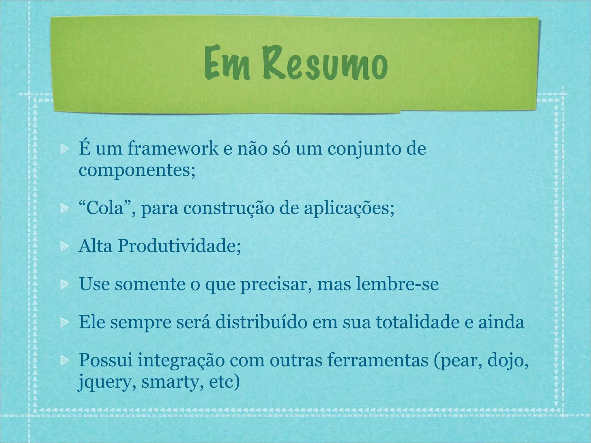 Em Resumo
É um framework e não só um conjunto de
componentes;

“Cola”, para construção de aplicações;

Alta Produtividade;

Use somente o que precisar, mas lembre-se

Ele sempre será distribuído em sua totalidade e ainda

Possui integração com outras ferramentas (pear, dojo,
jquery, smarty, etc)
 