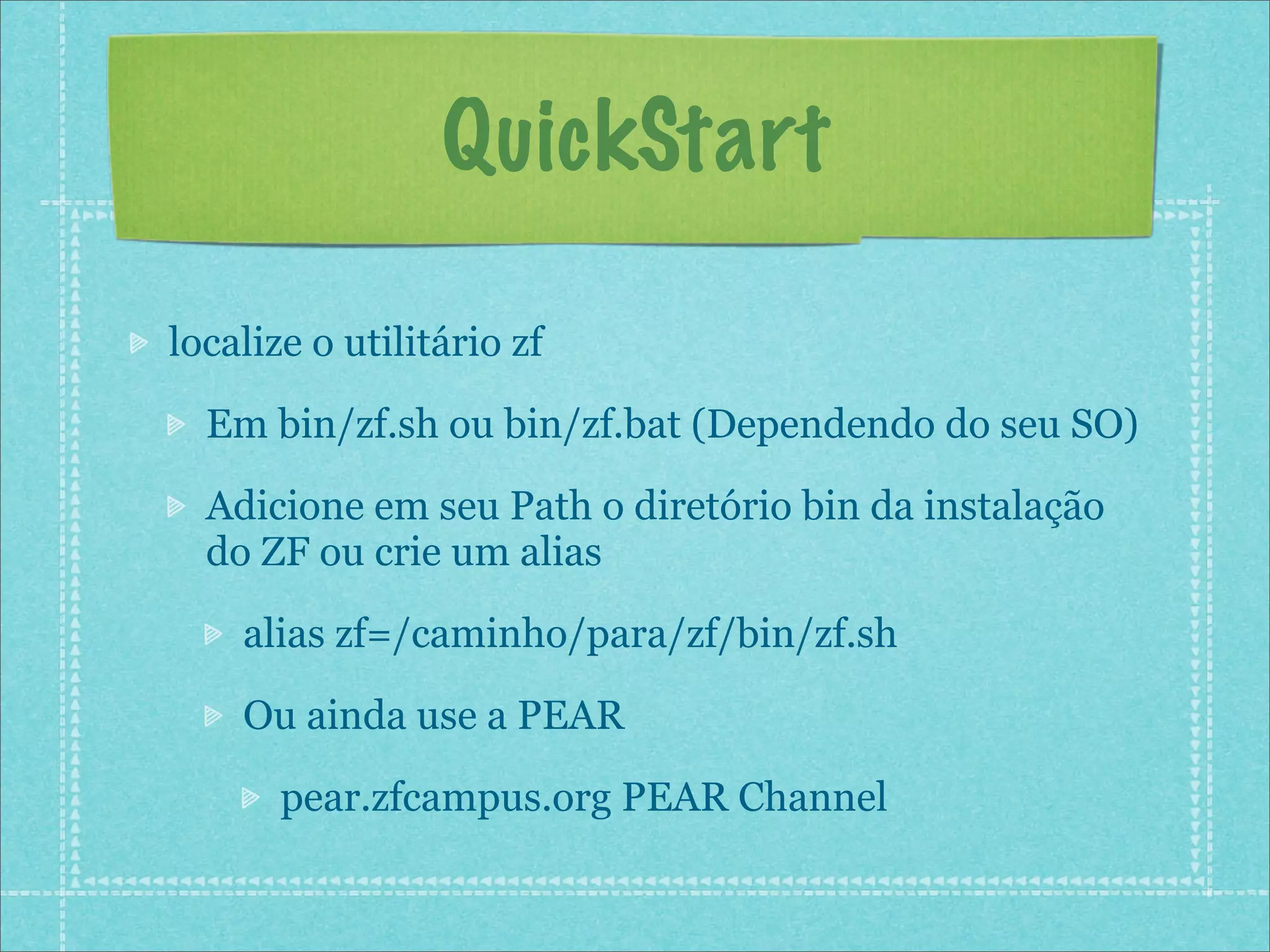 QuickStart

localize o utilitário zf

  Em bin/zf.sh ou bin/zf.bat (Dependendo do seu SO)

  Adicione em seu Path o diretório bin da instalação
  do ZF ou crie um alias

    alias zf=/caminho/para/zf/bin/zf.sh

    Ou ainda use a PEAR

       pear.zfcampus.org PEAR Channel
 