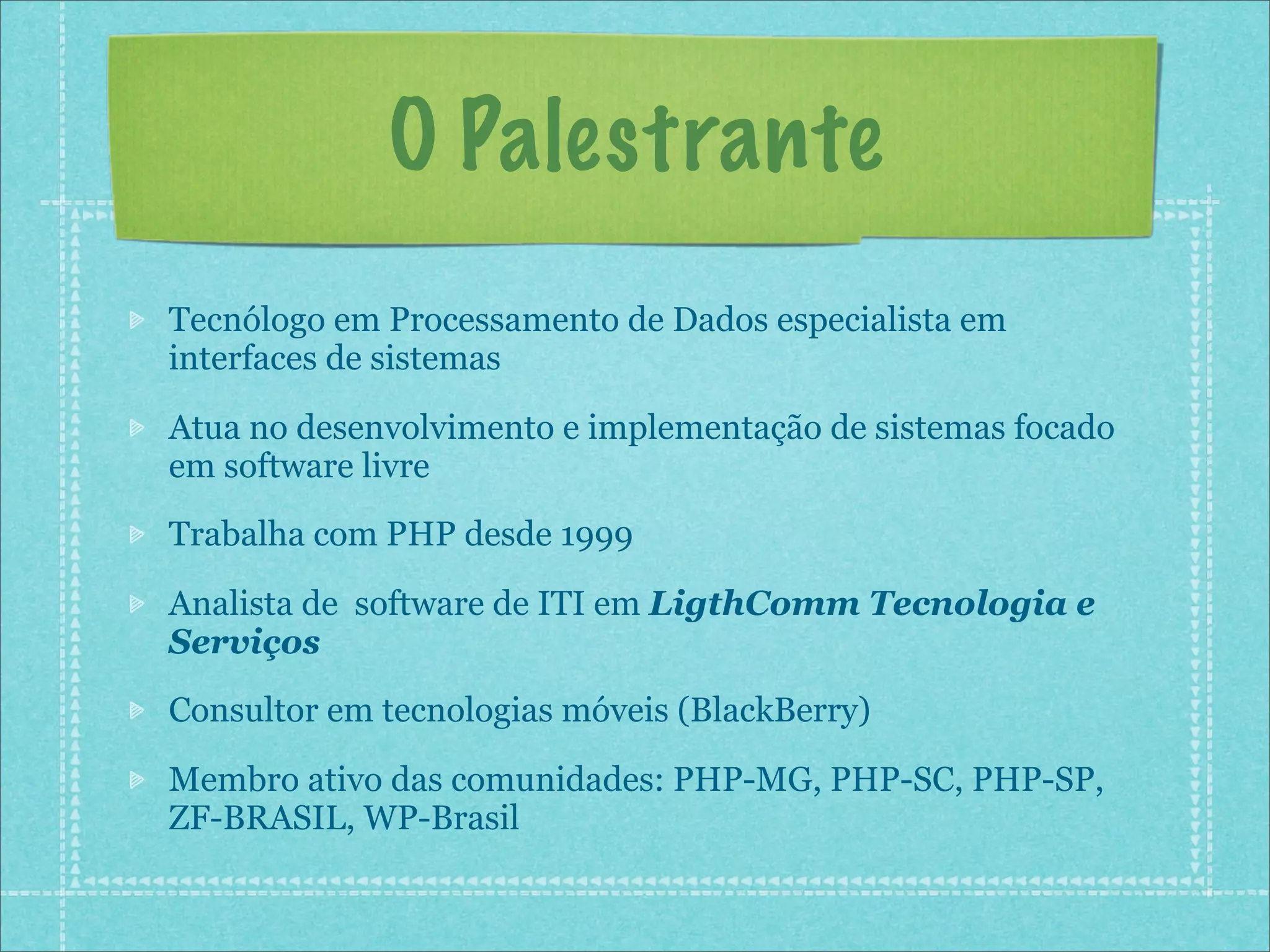 O Palestrante
Tecnólogo em Processamento de Dados especialista em
interfaces de sistemas

Atua no desenvolvimento e implementação de sistemas focado
em software livre
Trabalha com PHP desde 1999

Analista de software de ITI em LigthComm Tecnologia e
Serviços
Consultor em tecnologias móveis (BlackBerry)

Membro ativo das comunidades: PHP-MG, PHP-SC, PHP-SP,
ZF-BRASIL, WP-Brasil
 