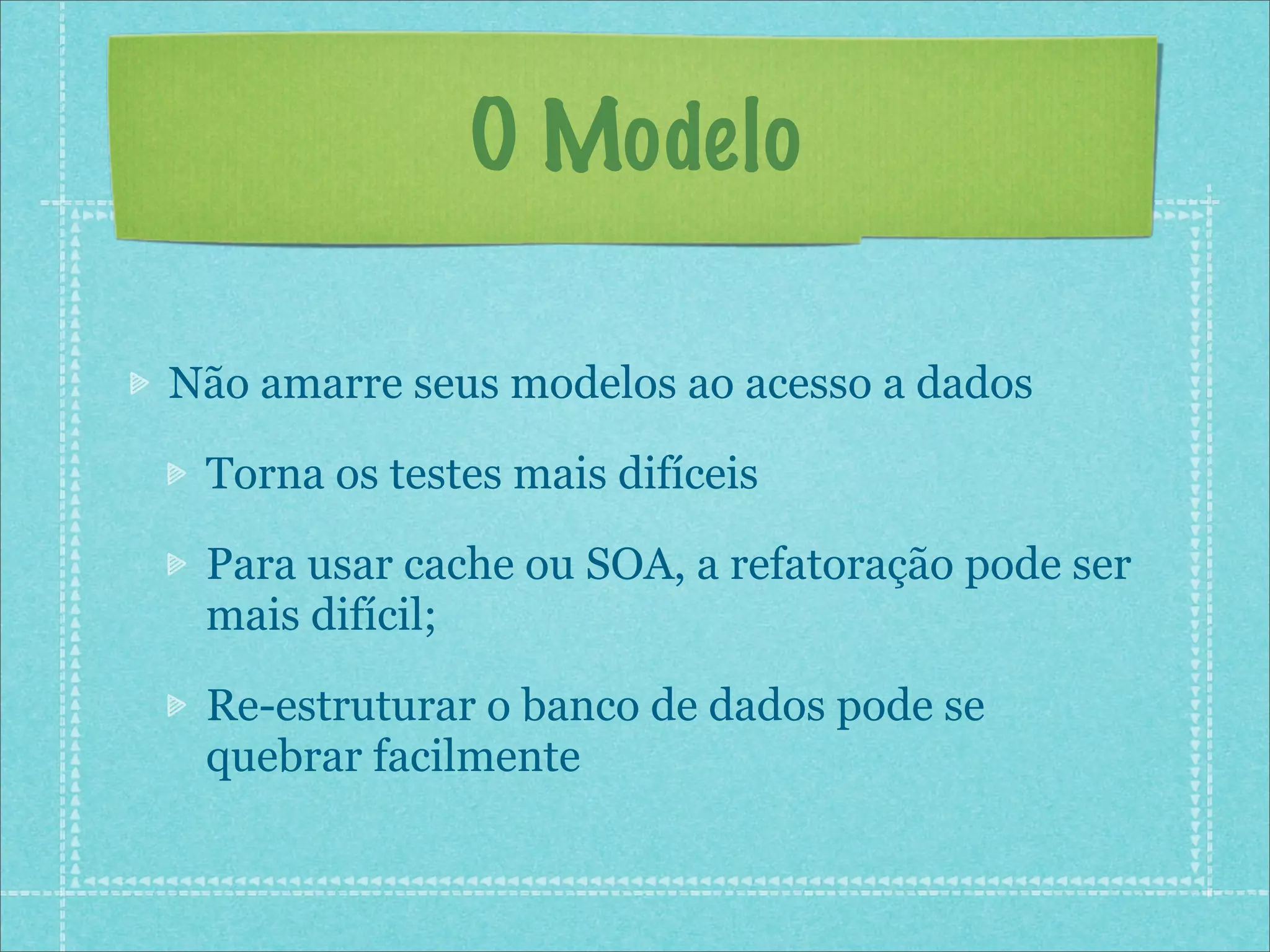 O Modelo

Não amarre seus modelos ao acesso a dados

 Torna os testes mais difíceis

 Para usar cache ou SOA, a refatoração pode ser
 mais difícil;

 Re-estruturar o banco de dados pode se
 quebrar facilmente
 