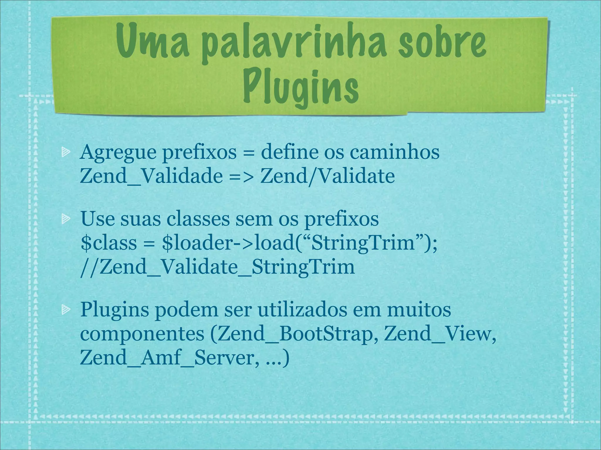 Uma palavrinha sobre
         Plugins
Agregue prefixos = define os caminhos
Zend_Validade => Zend/Validate

Use suas classes sem os prefixos
$class = $loader->load(“StringTrim”);
//Zend_Validate_StringTrim

Plugins podem ser utilizados em muitos
componentes (Zend_BootStrap, Zend_View,
Zend_Amf_Server, ...)
 