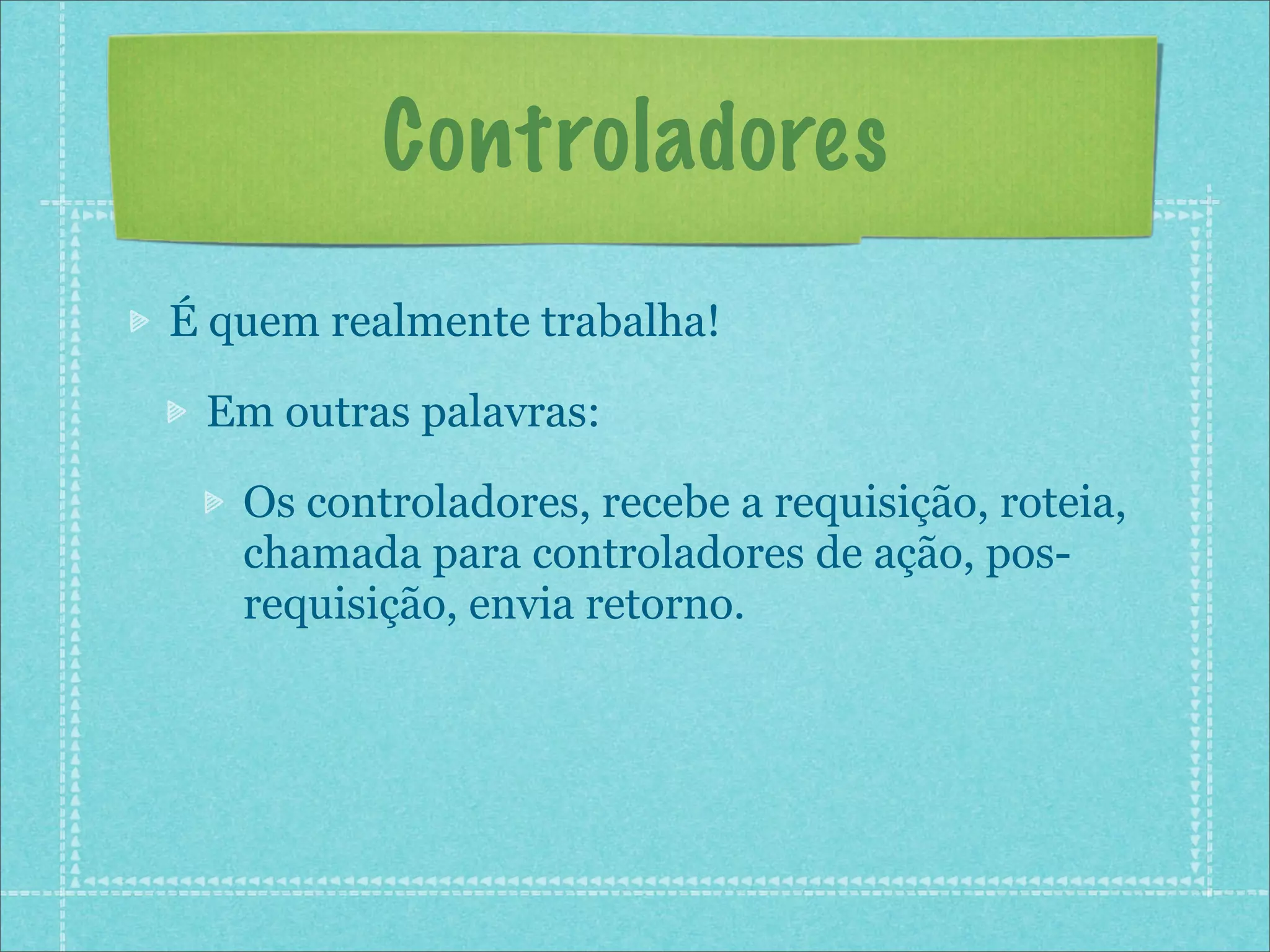 Controladores
É quem realmente trabalha!

 Em outras palavras:

   Os controladores, recebe a requisição, roteia,
   chamada para controladores de ação, pos-
   requisição, envia retorno.
 