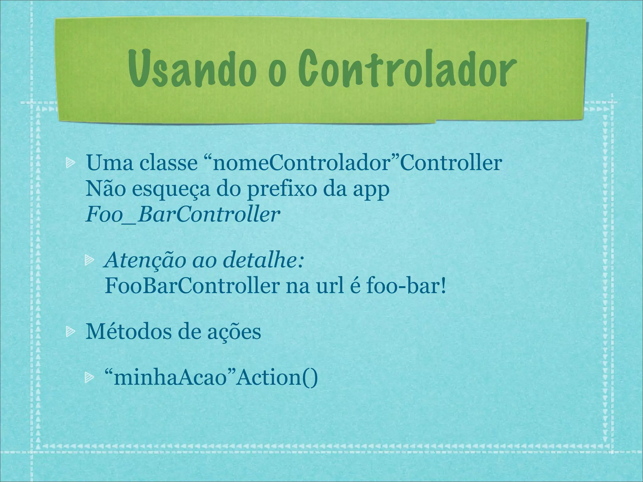 Usando o Controlador
Uma classe “nomeControlador”Controller
Não esqueça do prefixo da app
Foo_BarController

 Atenção ao detalhe:
 FooBarController na url é foo-bar!

Métodos de ações

 “minhaAcao”Action()
 