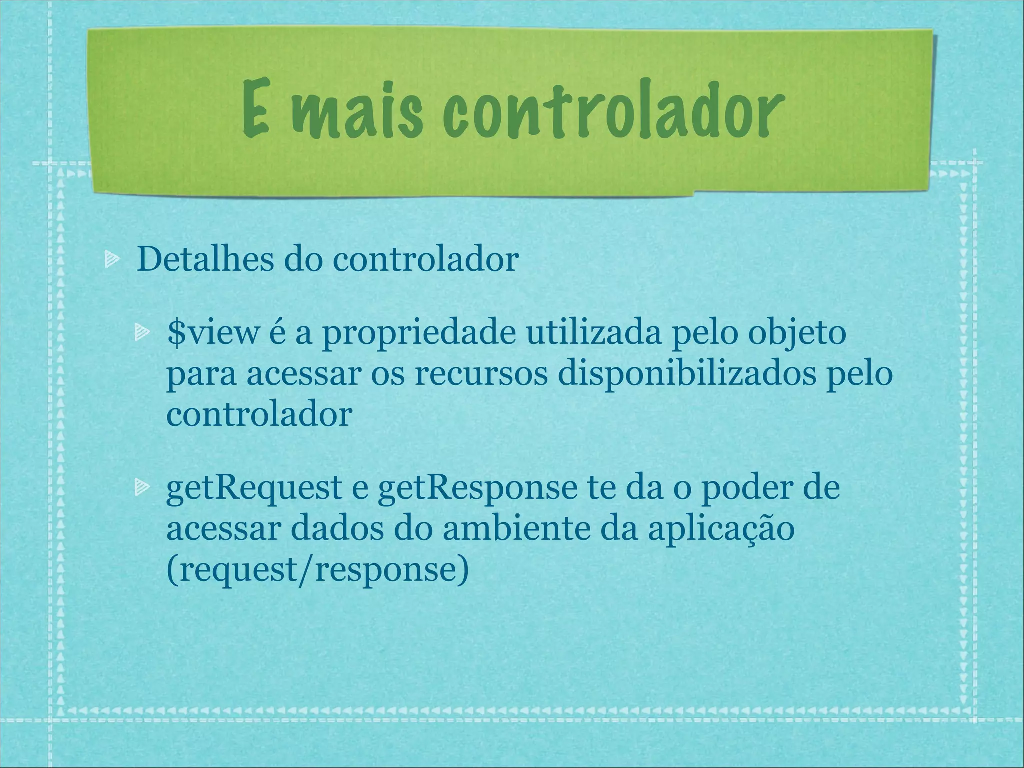 E mais controlador
Detalhes do controlador

 $view é a propriedade utilizada pelo objeto
 para acessar os recursos disponibilizados pelo
 controlador

 getRequest e getResponse te da o poder de
 acessar dados do ambiente da aplicação
 (request/response)
 