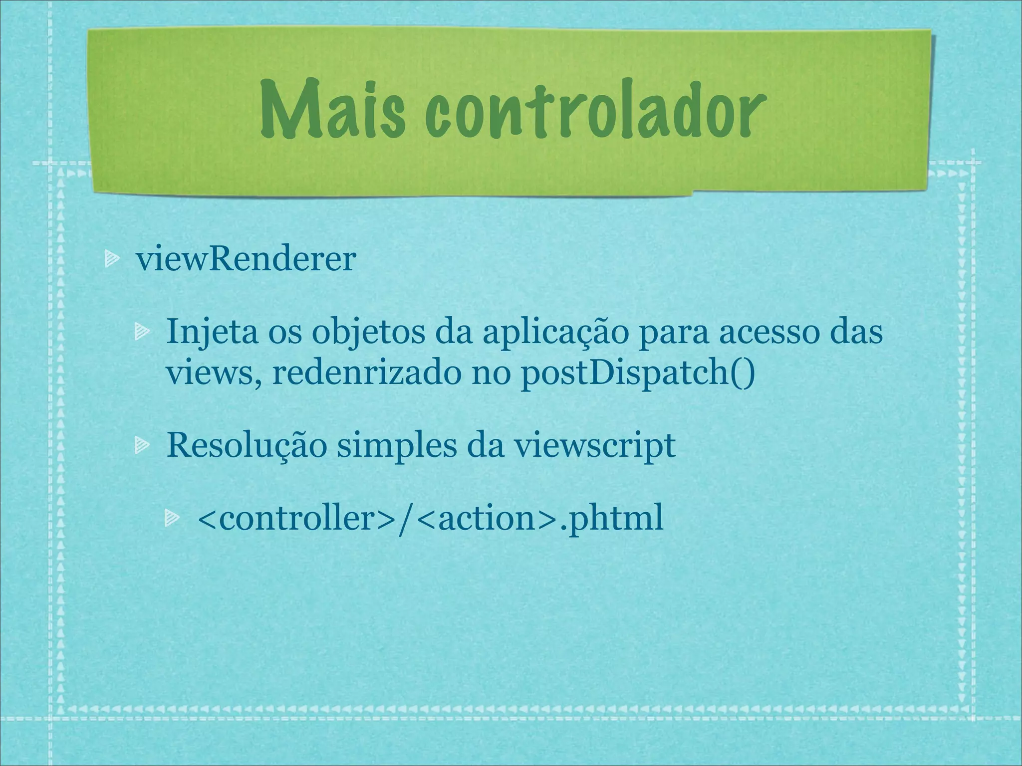 Mais controlador
viewRenderer

 Injeta os objetos da aplicação para acesso das
 views, redenrizado no postDispatch()

 Resolução simples da viewscript

   <controller>/<action>.phtml
 