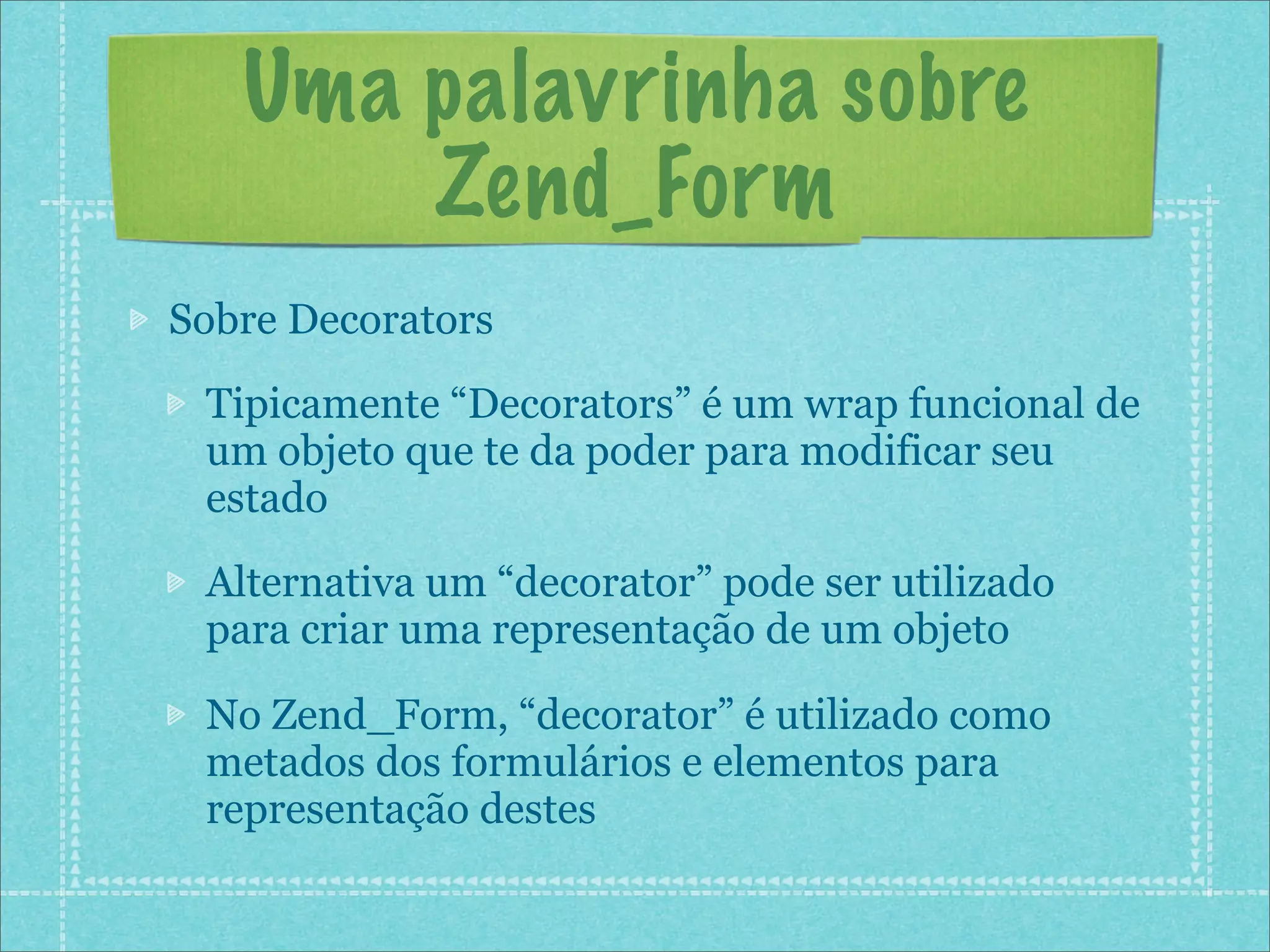 Uma palavrinha sobre
       Zend_Form
Sobre Decorators
 Tipicamente “Decorators” é um wrap funcional de
 um objeto que te da poder para modificar seu
 estado
 Alternativa um “decorator” pode ser utilizado
 para criar uma representação de um objeto

 No Zend_Form, “decorator” é utilizado como
 metados dos formulários e elementos para
 representação destes
 