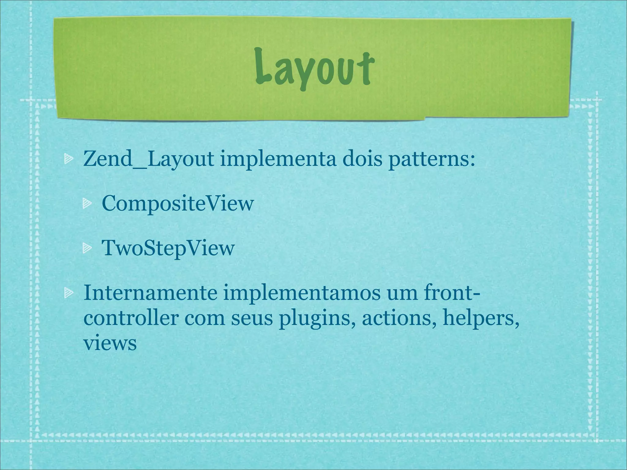 Layout
Zend_Layout implementa dois patterns:

 CompositeView

 TwoStepView

Internamente implementamos um front-
controller com seus plugins, actions, helpers,
views
 