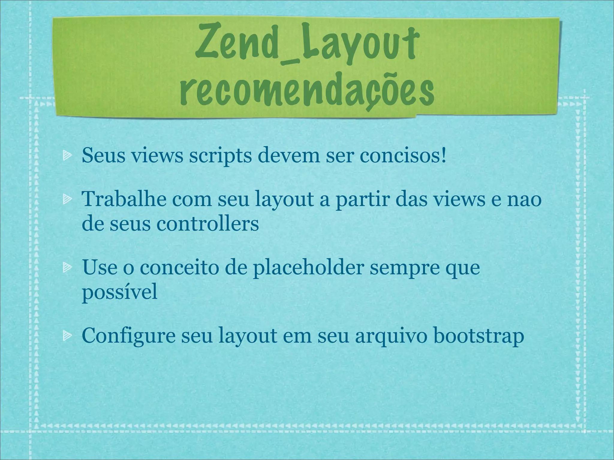 Zend_Layout
          recomendações
Seus views scripts devem ser concisos!

Trabalhe com seu layout a partir das views e nao
de seus controllers

Use o conceito de placeholder sempre que
possível

Configure seu layout em seu arquivo bootstrap
 