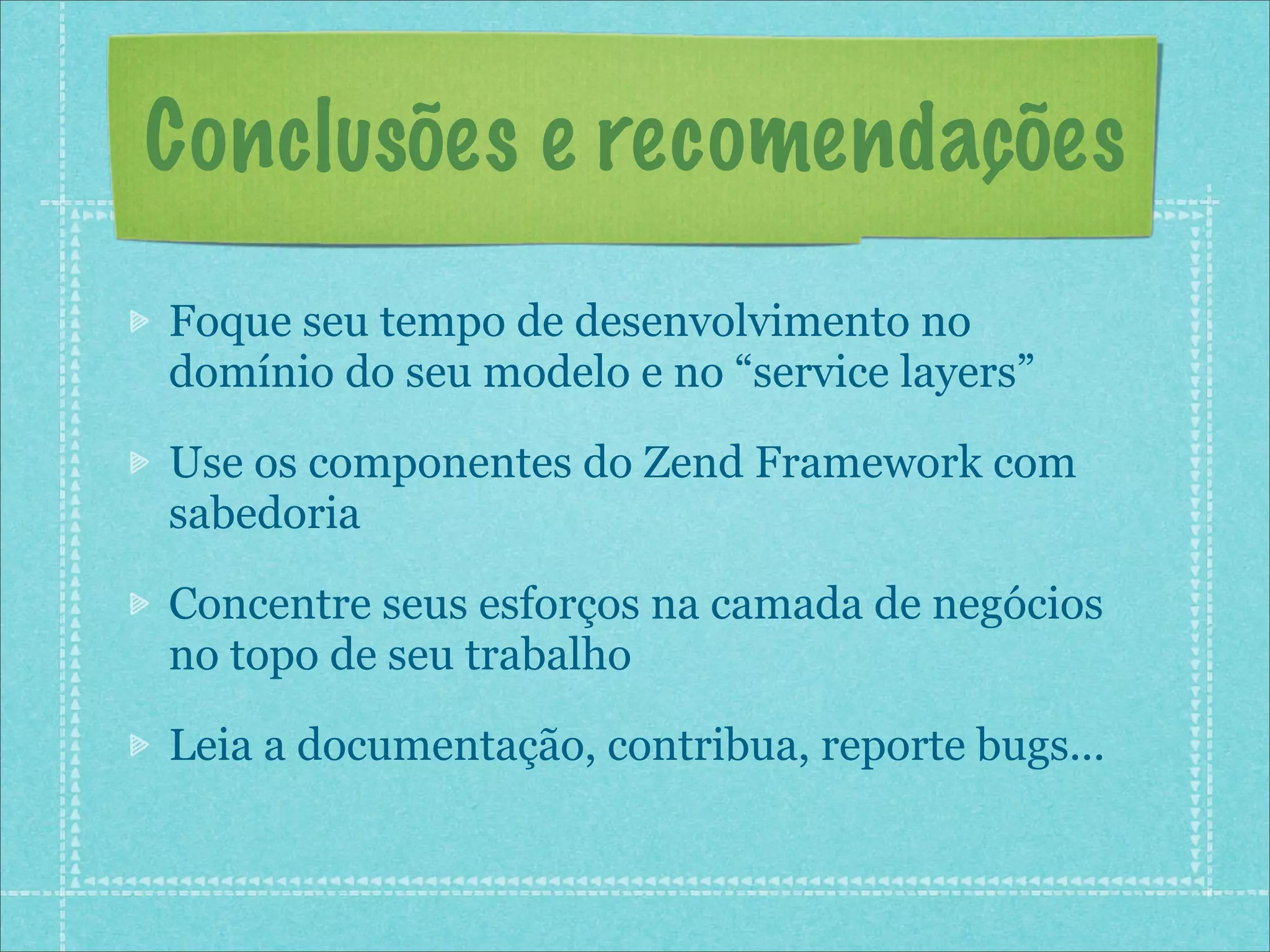 Conclusões e recomendações
Foque seu tempo de desenvolvimento no
domínio do seu modelo e no “service layers”

Use os componentes do Zend Framework com
sabedoria

Concentre seus esforços na camada de negócios
no topo de seu trabalho

Leia a documentação, contribua, reporte bugs...
 